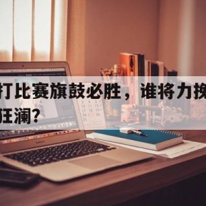 中国官网-打比赛旗鼓必胜，谁将力挽狂澜？的简单介绍