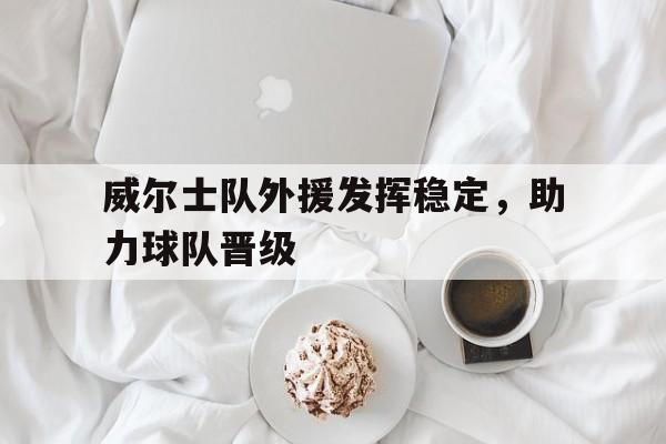 关于威尔士队外援发挥稳定，助力球队晋级的信息