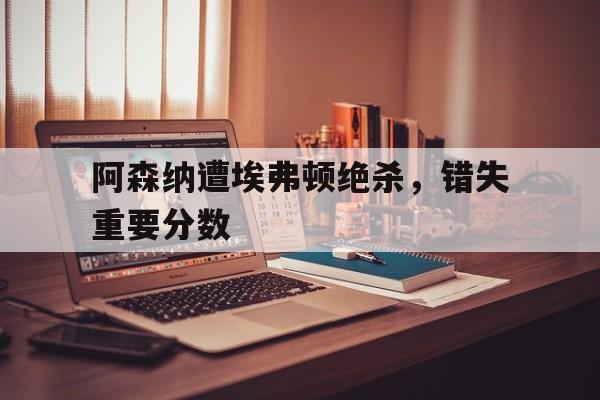 阿森纳遭埃弗顿绝杀，错失重要分数的简单介绍